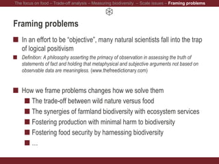 Framing problems
In an effort to be “objective”, many natural scientists fall into the trap
of logical positivism
Definition: A philosophy asserting the primacy of observation in assessing the truth of
statements of fact and holding that metaphysical and subjective arguments not based on
observable data are meaningless. (www.thefreedictionary.com)
How we frame problems changes how we solve them
The trade-off between wild nature versus food
The synergies of farmland biodiversity with ecosystem services
Fostering production with minimal harm to biodiversity
Fostering food security by harnessing biodiversity
…
The focus on food – Trade-off analysis – Measuring biodiversity – Scale issues – Framing problems
 