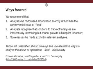 Ways forward
We recommend that:
1. Analyses be re-focused around land scarcity rather than the
controversial issue of “food”;
2. Analysts recognise that solutions to trade-off analyses are
intellectually interesting but cannot provide a blueprint for action;
3. Scale issues be made explicit in relevant analyses.
Those still unsatisfied should develop and use alternative ways to
analyse the nexus of agriculture – food – biodiversity
For one alternative, see Chappell et al. on Food Sovereignty
(http://f1000research.com/articles/2-235/v1)
 