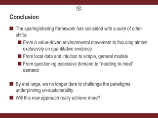 Conclusion
The sparing/sharing framework has coincided with a suite of other
shifts:
From a value-driven environmental movement to focusing almost
exclusively on quantitative evidence
From local data and intuition to simple, general models
From questioning excessive demand to “needing to meet”
demand
By and large, we no longer dare to challenge the paradigms
underpinning un-sustainability
Will this new approach really achieve more?
 