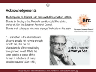 Acknowledgements
The full paper on this talk is in press with Conservation Letters.
Thanks for funding to the Alexander von Humboldt Foundation,
and as of 2014 the European Research Council.
Thanks to all colleagues who have engaged in debate on this issue.
“… starvation is the characteristic
of some people not having enough
food to eat. It is not the
characteristic of there not being
enough food to eat. While the
latter can be a cause of the
former, it is but one of many
possible causes” (Sen 1981)
Image source: http://claudioesilvia.files.wordpress.com/2012/01/sen1.jpg
 
