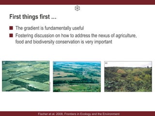 First things first …
The gradient is fundamentally useful
Fostering discussion on how to address the nexus of agriculture,
food and biodiversity conservation is very important
Fischer et al. 2008, Frontiers in Ecology and the Environment
 