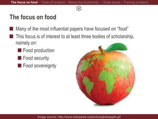 The focus on food
Many of the most influential papers have focused on “food”
This focus is of interest to at least three bodies of scholarship,
namely on:
Food production
Food security
Food sovereignty
Image source: http://www.interpares.ca/photos/globeapple.gif
The focus on food – Trade-off analysis – Measuring biodiversity – Scale issues – Framing problems
 