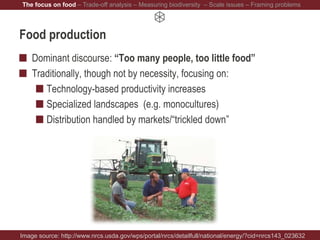 Food production
Dominant discourse: “Too many people, too little food”
Traditionally, though not by necessity, focusing on:
Technology-based productivity increases
Specialized landscapes (e.g. monocultures)
Distribution handled by markets/“trickled down”
Image source: http://www.nrcs.usda.gov/wps/portal/nrcs/detailfull/national/energy/?cid=nrcs143_023632
The focus on food – Trade-off analysis – Measuring biodiversity – Scale issues – Framing problems
 
