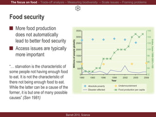 Food security
More food production
does not automatically
lead to better food security
Access issues are typically
more important
“… starvation is the characteristic of
some people not having enough food
to eat. It is not the characteristic of
there not being enough food to eat.
While the latter can be a cause of the
former, it is but one of many possible
causes” (Sen 1981)
Barrett 2010, Science
The focus on food – Trade-off analysis – Measuring biodiversity – Scale issues – Framing problems
 