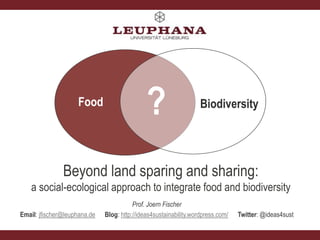 Food Biodiversity
?
Prof. Joern Fischer
Email: jfischer@leuphana.de Blog: http://ideas4sustainability.wordpress.com/ Twitter: @ideas4sust
Beyond land sparing and sharing:
a social-ecological approach to integrate food and biodiversity
 