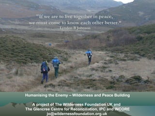 "If we are to live together in peace,  we must come to know each other better.“ Lyndon B Johnson   Humanising the Enemy – Wilderness and Peace Building A project of The Wilderness Foundation UK and  The Glencree Centre for Reconciliation, IPC and INCORE jo@wildernessfoundation.org.uk  