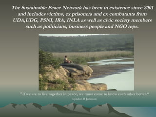 "If we are to live together in peace, we must come to know each other better.“ Lyndon B Johnson   The Sustainable Peace Network has been in existence since 2001 and includes victims, ex prisoners and ex combatants from UDA,UDG, PSNI, IRA, INLA as well as civic society members such as politicians, business people and NGO reps. 