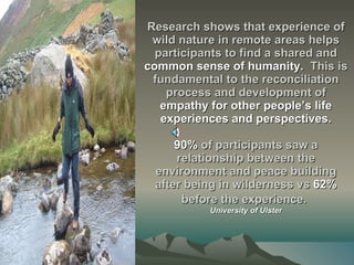 Research shows that experience of wild nature in remote areas helps participants to find a shared and  common sense of humanity.   This is fundamental to the reconciliation process and development of  empathy for other people’s life experiences and perspectives. 90%  of participants saw a relationship between the environment and peace building after being in wilderness vs  62%  before the experience.   University of Ulster 