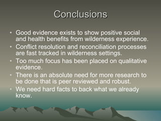 Conclusions Good evidence exists to show positive social and health benefits from wilderness experience. Conflict resolution and reconciliation processes are fast tracked in wilderness settings. Too much focus has been placed on qualitative evidence. There is an absolute need for more research to be done that is peer reviewed and robust.  We need hard facts to back what we already know. 