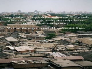 Not yet experienced in Europe in the same way but almost 1/6 th  of the world’s population – already live in squalid, unhealthy areas, mostly without water, sanitation, public services or legal security. One in every three people in the world will live in slums within 30 years. 