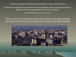 ‘  Extreme inequality and idleness lead people to anti-social behaviour.  Slums are the places where all the evils come together, where peace and security is elusive and where young people cannot be protected’.  Anna Tibaijuka,   Director, UN Habitat 2003 There is also the concommitant deep disconnection with understanding and experience of Nature thus leading to extreme Nature deficit disorder. 