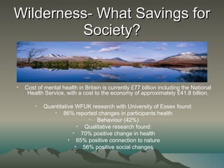Wilderness- What Savings for Society? Cost of mental health in Britain is currently £77 billion including the National Health Service, with a cost to the economy of approximately £41.8 billion. Quantitative WFUK research with University of Essex found: 86% reported changes in participants health Behaviour (42%) Qualitative research found: 70% positive change in health 65% positive connection to nature 56% positive social changes 