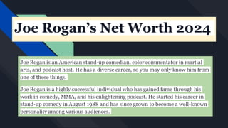 Joe Rogan’s Net Worth 2024
Joe Rogan is an American stand-up comedian, color commentator in martial
arts, and podcast host. He has a diverse career, so you may only know him from
one of these things.
Joe Rogan is a highly successful individual who has gained fame through his
work in comedy, MMA, and his enlightening podcast. He started his career in
stand-up comedy in August 1988 and has since grown to become a well-known
personality among various audiences.
 