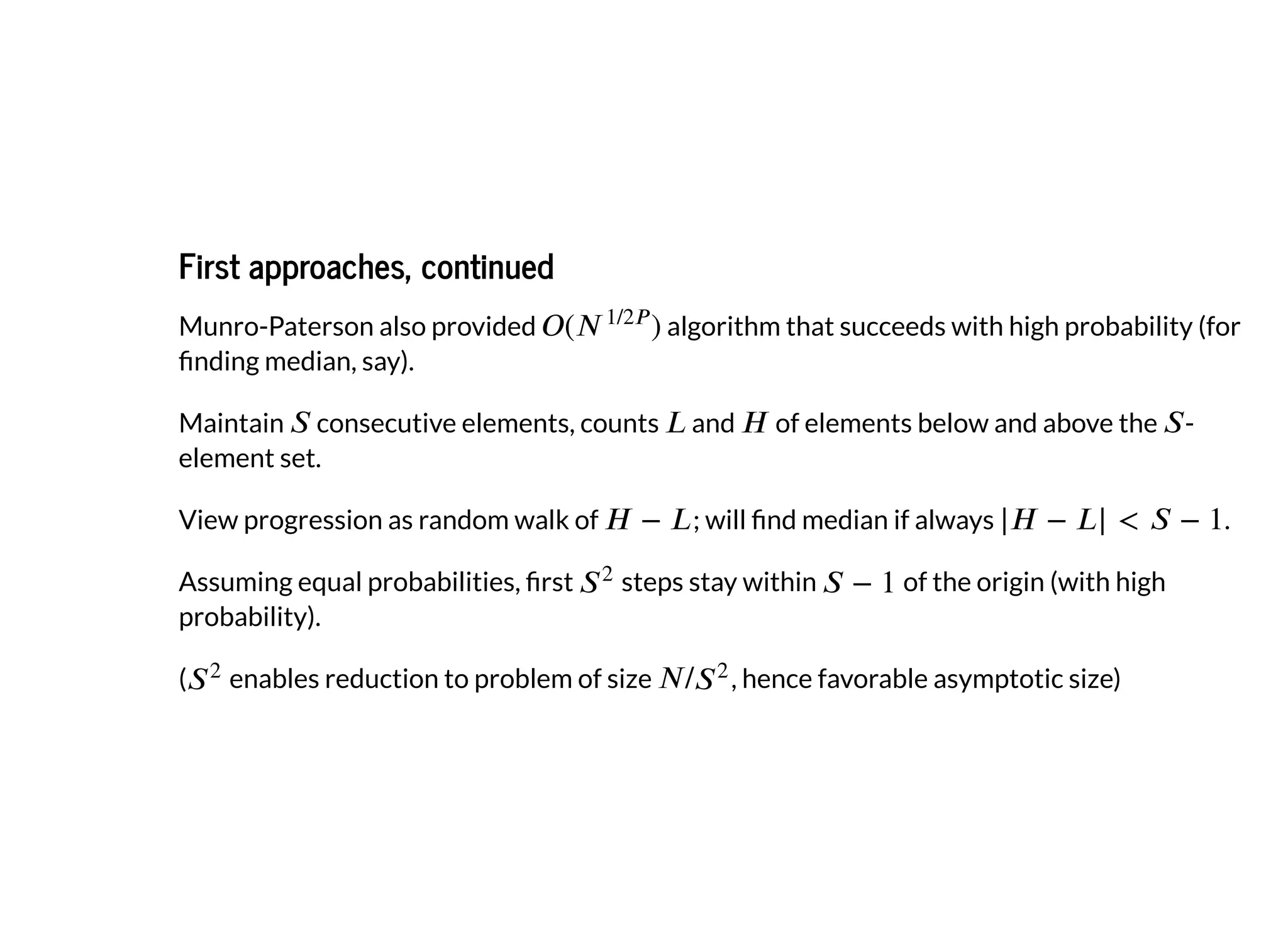 First approaches, continuedFirst approaches, continued
Munro-Paterson also provided algorithm that succeeds with high probability (for
nding median, say).
Maintain consecutive elements, counts and of elements below and above the -
element set.
View progression as random walk of ; will nd median if always .
Assuming equal probabilities, rst steps stay within of the origin (with high
probability).
( enables reduction to problem of size , hence favorable asymptotic size)
 