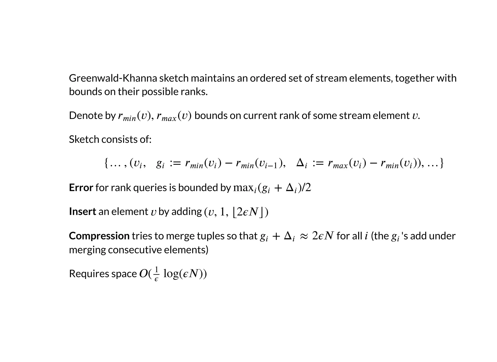Greenwald-Khanna sketch maintains an ordered set of stream elements, together with
bounds on their possible ranks.
Denote by bounds on current rank of some stream element .
Sketch consists of:
Error for rank queries is bounded by
Insert an element by adding
Compression tries to merge tuples so that for all (the 's add under
merging consecutive elements)
Requires space
 