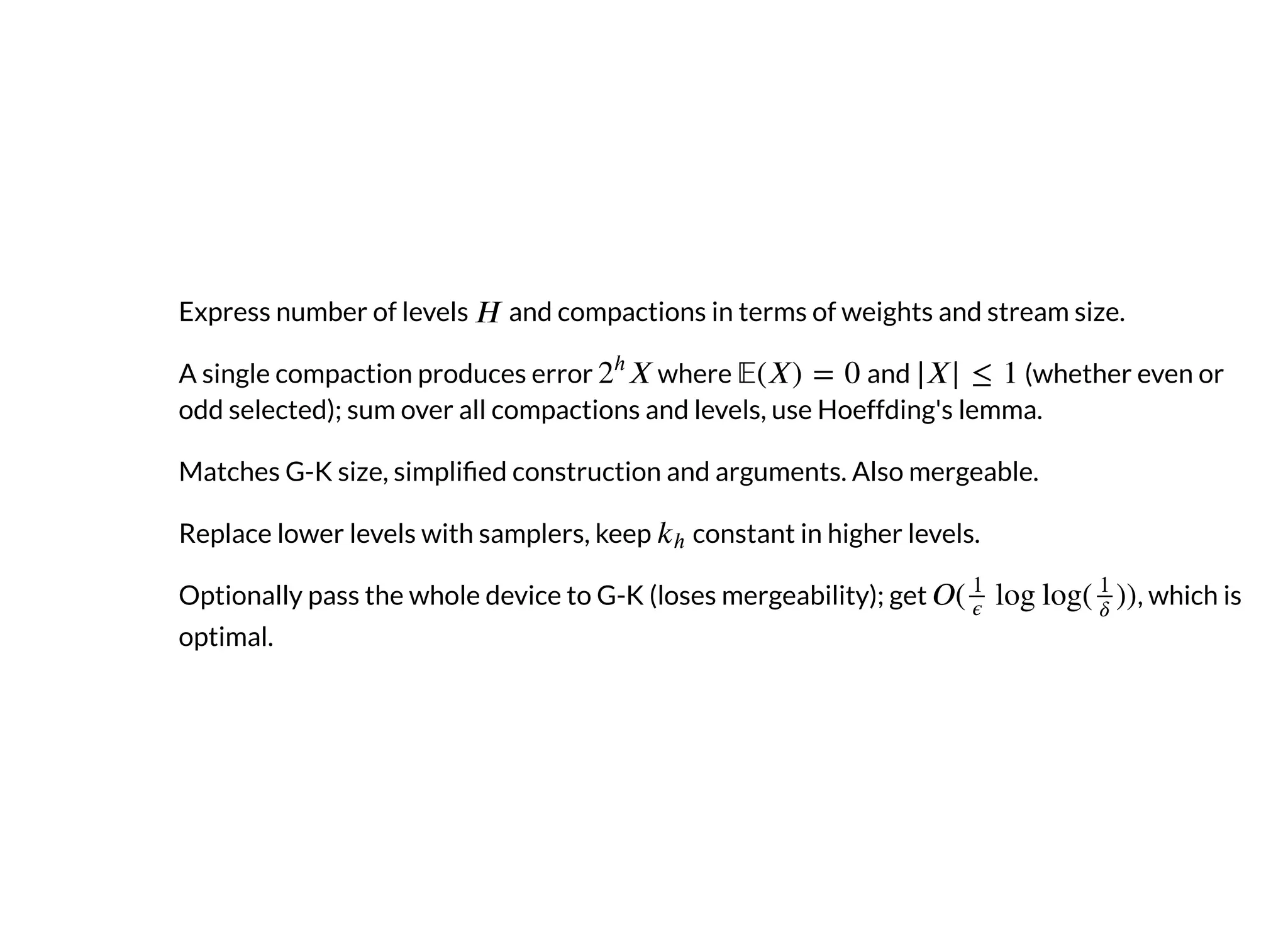 Express number of levels and compactions in terms of weights and stream size.
A single compaction produces error where and (whether even or
odd selected); sum over all compactions and levels, use Hoeffding's lemma.
Matches G-K size, simpli ed construction and arguments. Also mergeable.
Replace lower levels with samplers, keep constant in higher levels.
Optionally pass the whole device to G-K (loses mergeability); get , which is
optimal.
 