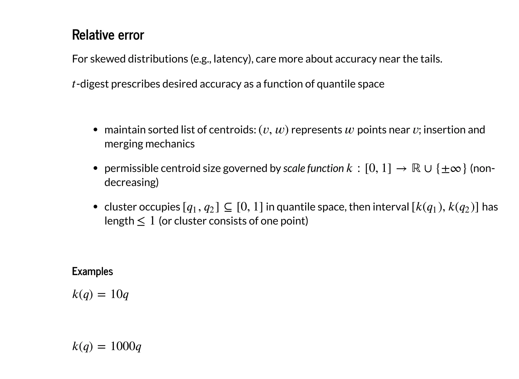 Relative errorRelative error
For skewed distributions (e.g., latency), care more about accuracy near the tails.
-digest prescribes desired accuracy as a function of quantile space
maintain sorted list of centroids: represents points near ; insertion and
merging mechanics
permissible centroid size governed by scale function (non-
decreasing)
cluster occupies in quantile space, then interval has
length (or cluster consists of one point)
ExamplesExamples
 