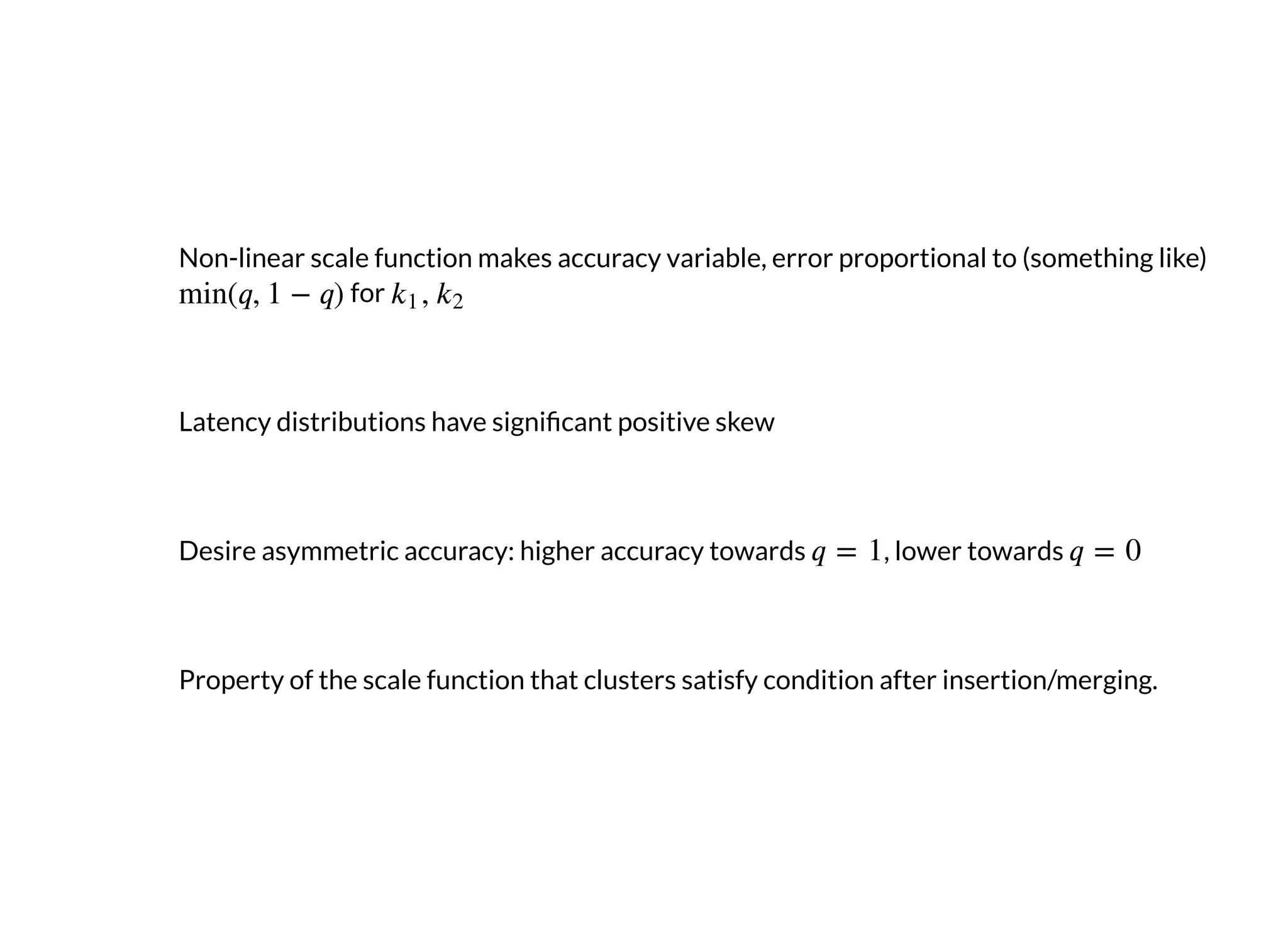 Non-linear scale function makes accuracy variable, error proportional to (something like)
for
Latency distributions have signi cant positive skew
Desire asymmetric accuracy: higher accuracy towards , lower towards
Property of the scale function that clusters satisfy condition after insertion/merging.
 