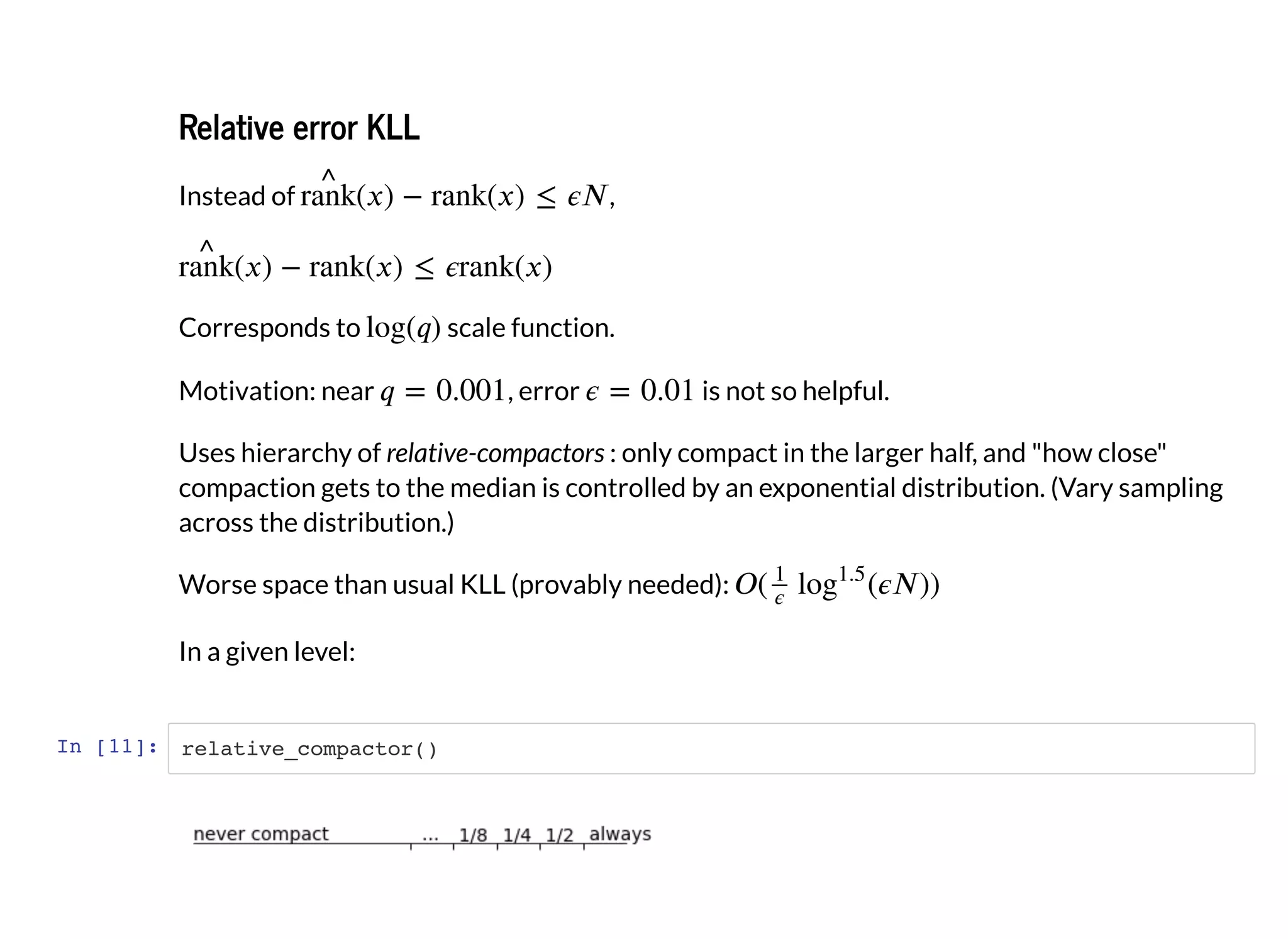 Relative error KLLRelative error KLL
Instead of ,
Corresponds to scale function.
Motivation: near , error is not so helpful.
Uses hierarchy of relative-compactors : only compact in the larger half, and "how close"
compaction gets to the median is controlled by an exponential distribution. (Vary sampling
across the distribution.)
Worse space than usual KLL (provably needed):
In a given level:
In [11]: relative_compactor()
 
