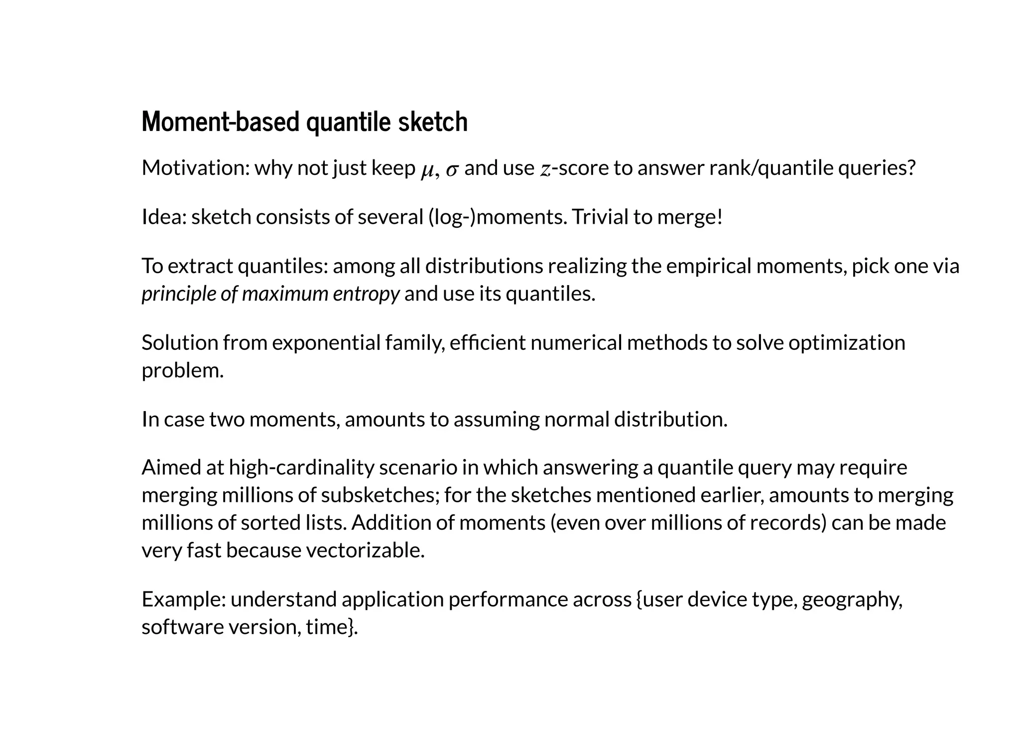 Moment-based quantile sketchMoment-based quantile sketch
Motivation: why not just keep and use -score to answer rank/quantile queries?
Idea: sketch consists of several (log-)moments. Trivial to merge!
To extract quantiles: among all distributions realizing the empirical moments, pick one via
principle of maximum entropy and use its quantiles.
Solution from exponential family, ef cient numerical methods to solve optimization
problem.
In case two moments, amounts to assuming normal distribution.
Aimed at high-cardinality scenario in which answering a quantile query may require
merging millions of subsketches; for the sketches mentioned earlier, amounts to merging
millions of sorted lists. Addition of moments (even over millions of records) can be made
very fast because vectorizable.
Example: understand application performance across {user device type, geography,
software version, time}.
 