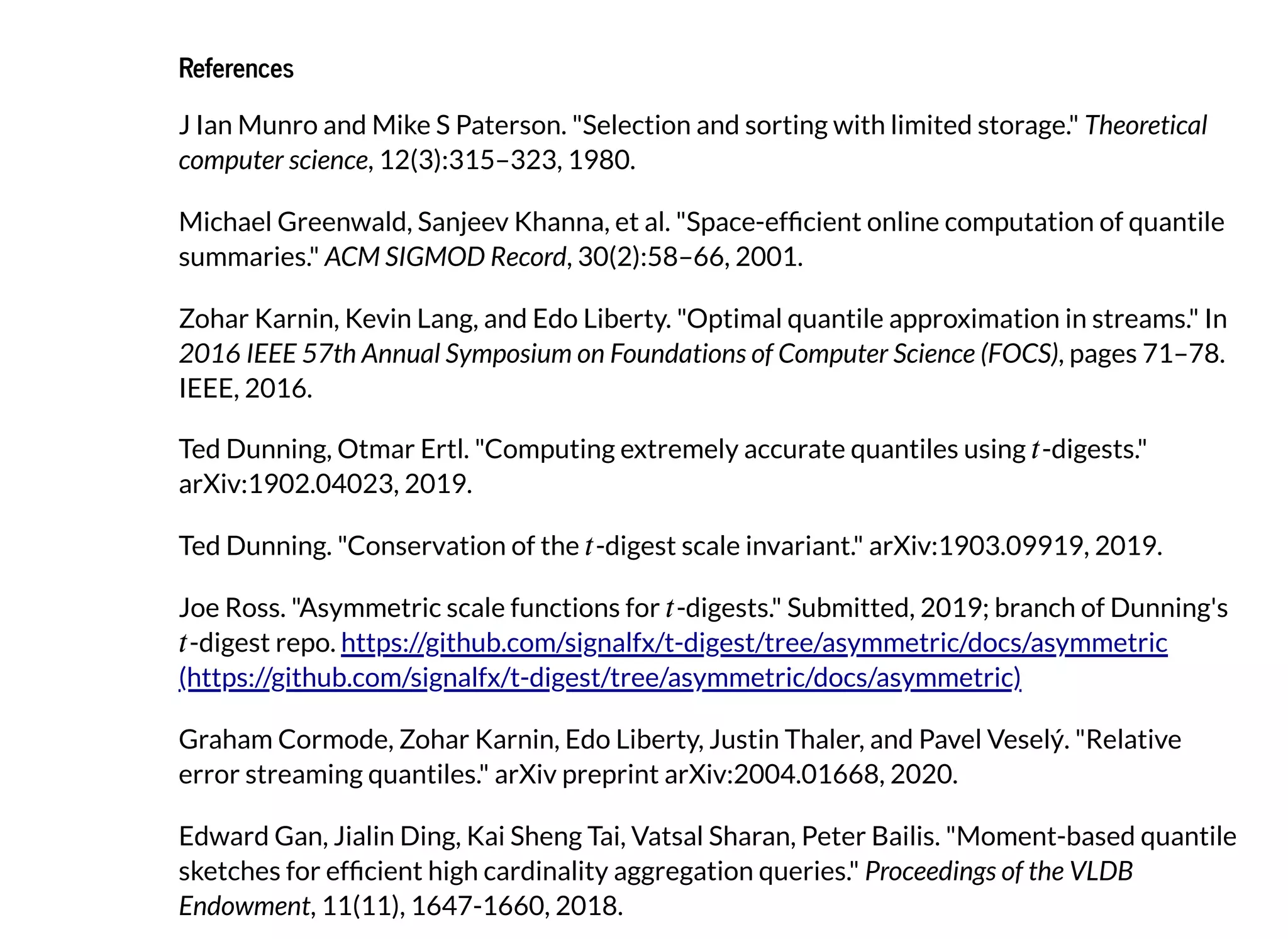 ReferencesReferences
J Ian Munro and Mike S Paterson. "Selection and sorting with limited storage." Theoretical
computer science, 12(3):315–323, 1980.
Michael Greenwald, Sanjeev Khanna, et al. "Space-ef cient online computation of quantile
summaries." ACM SIGMOD Record, 30(2):58–66, 2001.
Zohar Karnin, Kevin Lang, and Edo Liberty. "Optimal quantile approximation in streams." In
2016 IEEE 57th Annual Symposium on Foundations of Computer Science (FOCS), pages 71–78.
IEEE, 2016.
Ted Dunning, Otmar Ertl. "Computing extremely accurate quantiles using -digests."
arXiv:1902.04023, 2019.
Ted Dunning. "Conservation of the -digest scale invariant." arXiv:1903.09919, 2019.
Joe Ross. "Asymmetric scale functions for -digests." Submitted, 2019; branch of Dunning's
-digest repo.
Graham Cormode, Zohar Karnin, Edo Liberty, Justin Thaler, and Pavel Veselý. "Relative
error streaming quantiles." arXiv preprint arXiv:2004.01668, 2020.
Edward Gan, Jialin Ding, Kai Sheng Tai, Vatsal Sharan, Peter Bailis. "Moment-based quantile
sketches for ef cient high cardinality aggregation queries." Proceedings of the VLDB
Endowment, 11(11), 1647-1660, 2018.
https://github.com/signalfx/t-digest/tree/asymmetric/docs/asymmetric
(https://github.com/signalfx/t-digest/tree/asymmetric/docs/asymmetric)
 