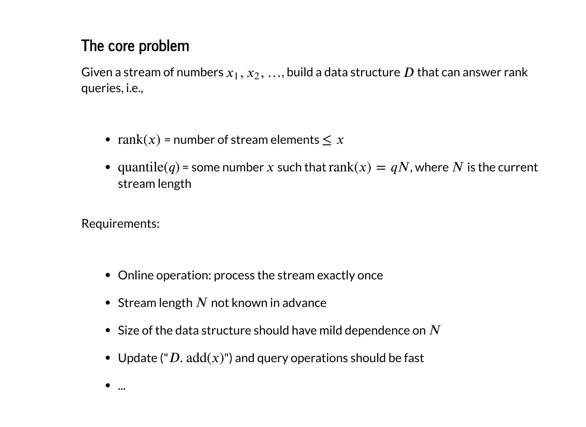 The core problemThe core problem
Given a stream of numbers , build a data structure that can answer rank
queries, i.e.,
= number of stream elements
= some number such that , where is the current
stream length
Requirements:
Online operation: process the stream exactly once
Stream length not known in advance
Size of the data structure should have mild dependence on
Update (" ") and query operations should be fast
...
 