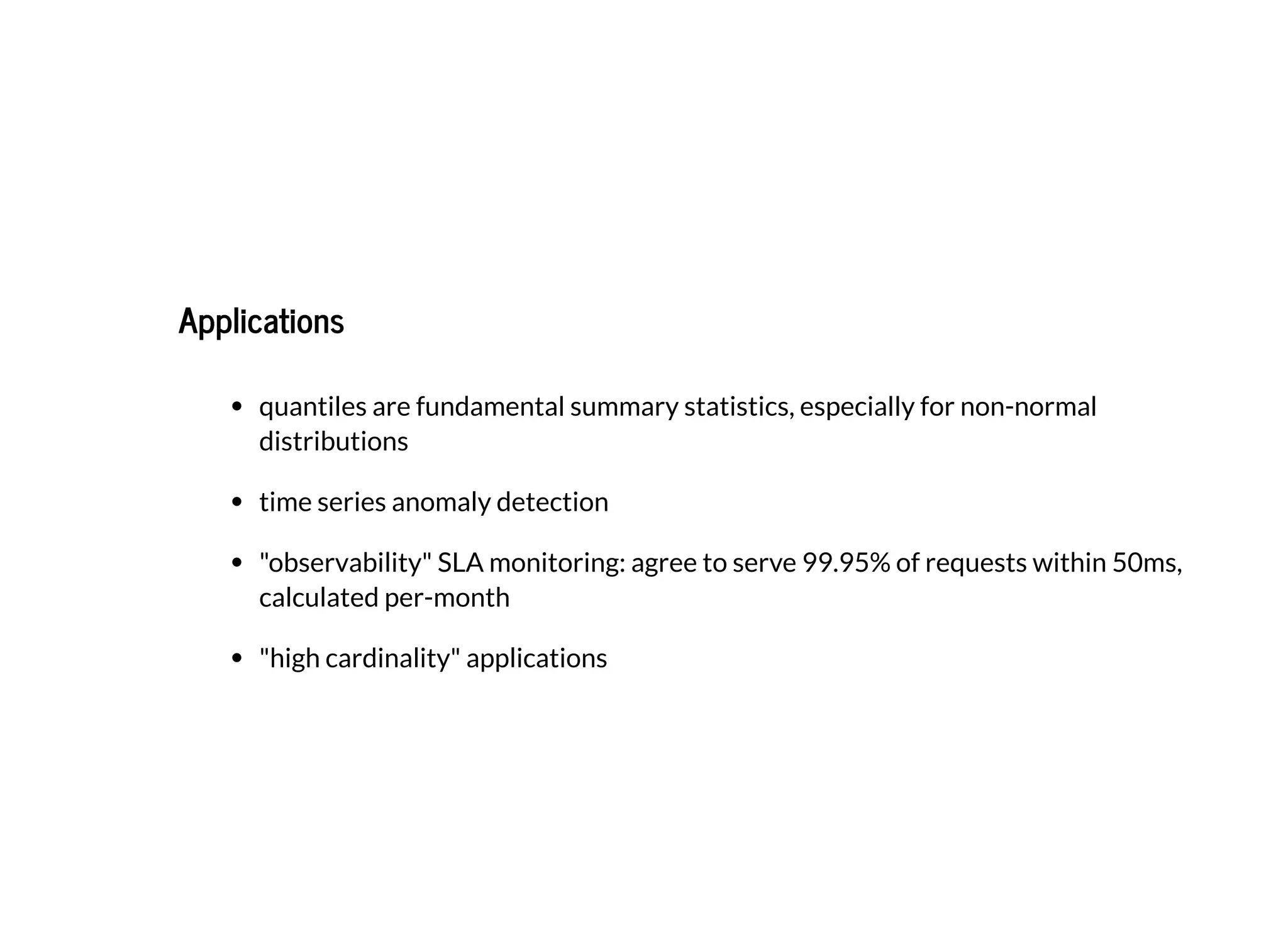 ApplicationsApplications
quantiles are fundamental summary statistics, especially for non-normal
distributions
time series anomaly detection
"observability" SLA monitoring: agree to serve 99.95% of requests within 50ms,
calculated per-month
"high cardinality" applications
 