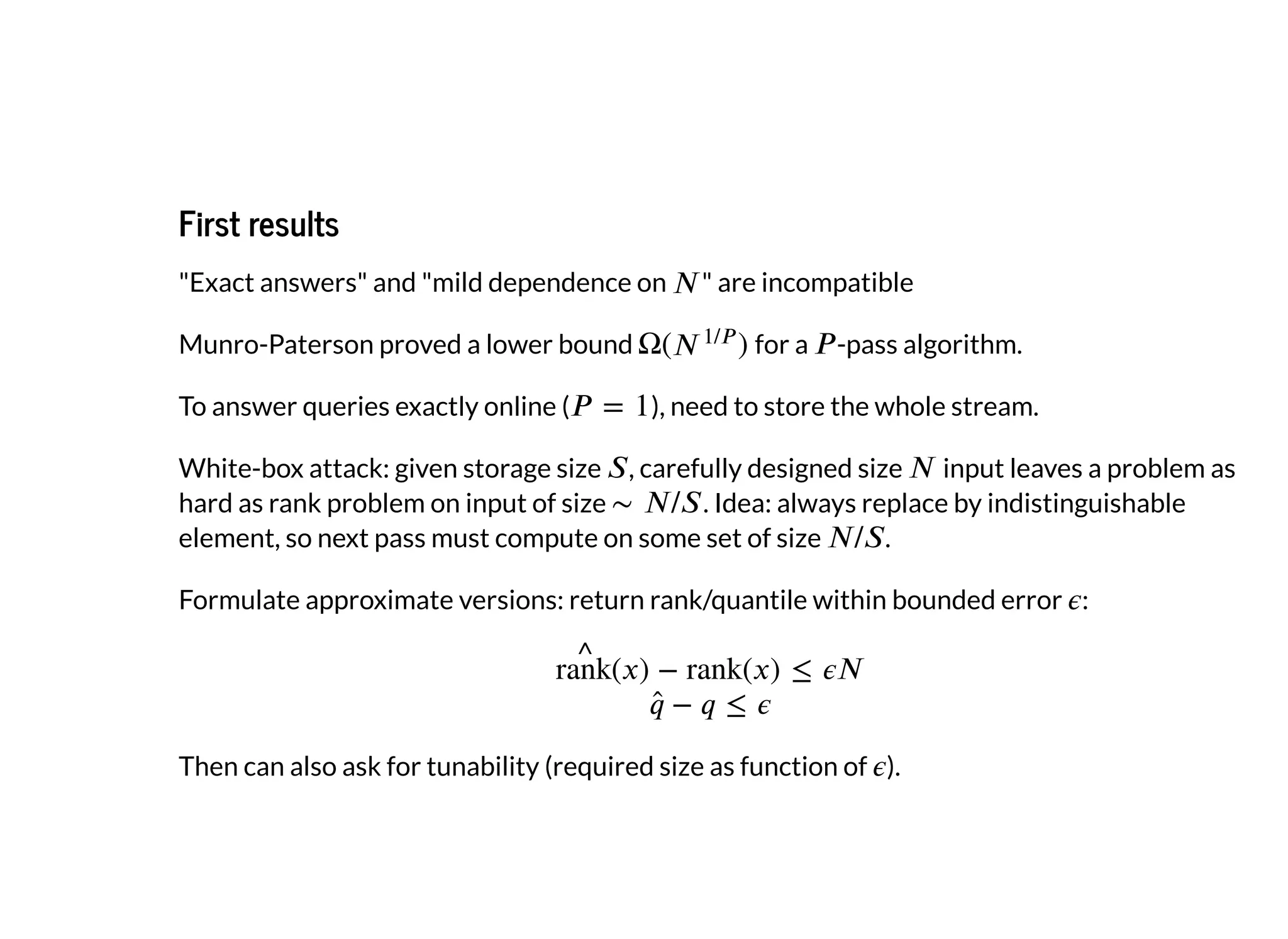 First resultsFirst results
"Exact answers" and "mild dependence on " are incompatible
Munro-Paterson proved a lower bound for a -pass algorithm.
To answer queries exactly online ( ), need to store the whole stream.
White-box attack: given storage size , carefully designed size input leaves a problem as
hard as rank problem on input of size . Idea: always replace by indistinguishable
element, so next pass must compute on some set of size .
Formulate approximate versions: return rank/quantile within bounded error :
Then can also ask for tunability (required size as function of ).
 