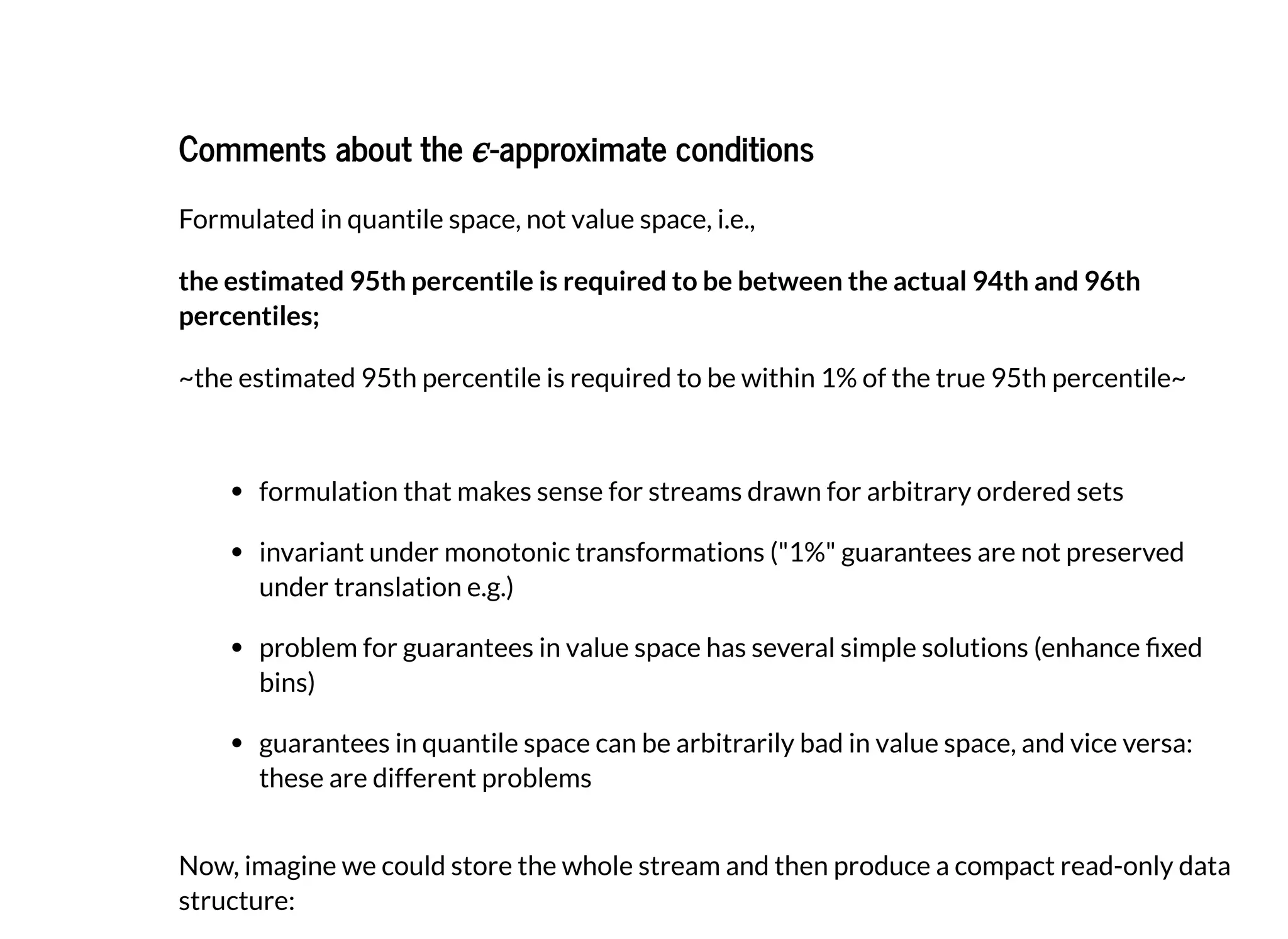 Comments about theComments about the -approximate conditions-approximate conditions
Formulated in quantile space, not value space, i.e.,
the estimated 95th percentile is required to be between the actual 94th and 96th
percentiles;
~the estimated 95th percentile is required to be within 1% of the true 95th percentile~
formulation that makes sense for streams drawn for arbitrary ordered sets
invariant under monotonic transformations ("1%" guarantees are not preserved
under translation e.g.)
problem for guarantees in value space has several simple solutions (enhance xed
bins)
guarantees in quantile space can be arbitrarily bad in value space, and vice versa:
these are different problems
Now, imagine we could store the whole stream and then produce a compact read-only data
structure:
 
