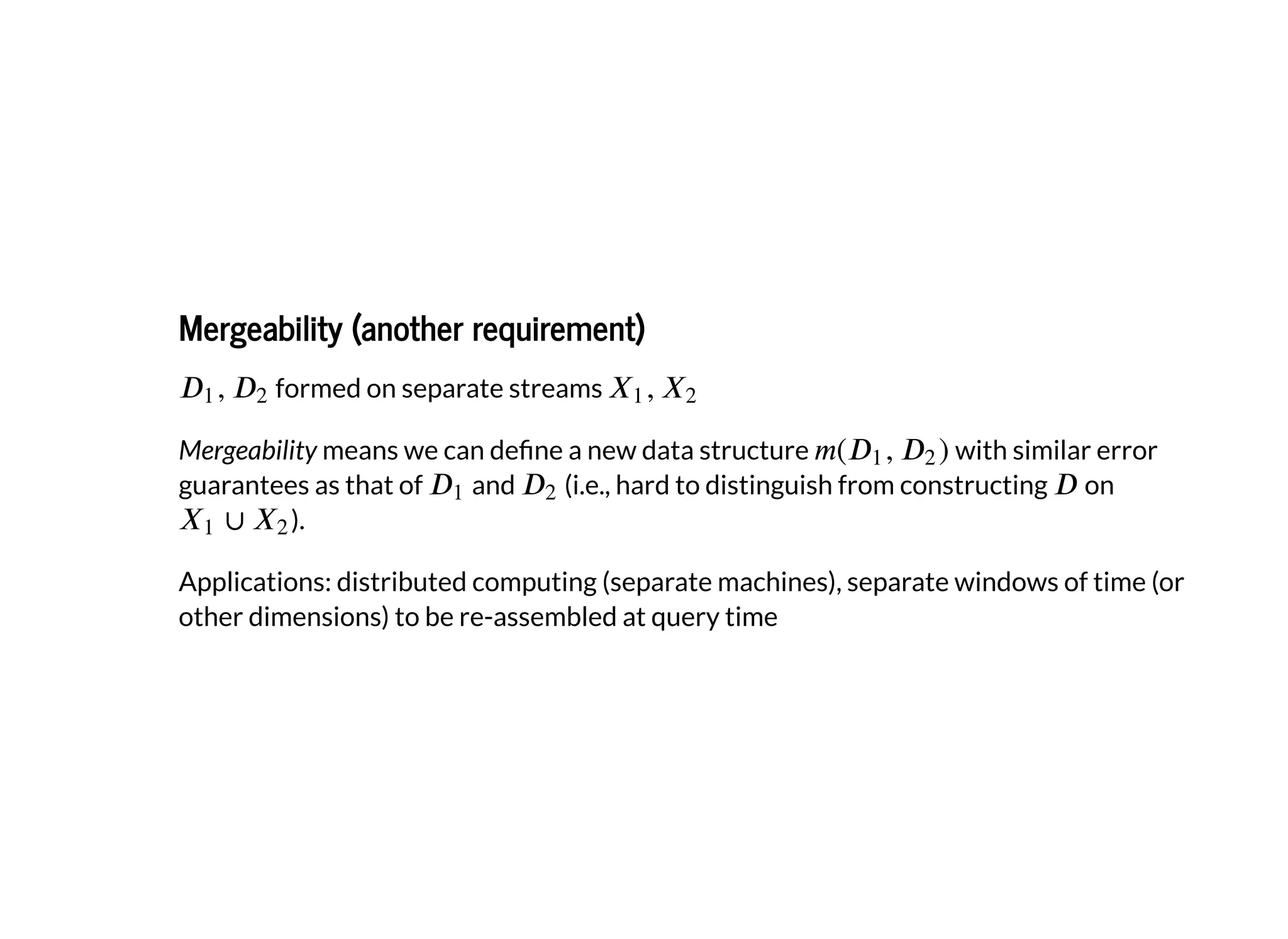 Mergeability (another requirement)Mergeability (another requirement)
formed on separate streams
Mergeability means we can de ne a new data structure with similar error
guarantees as that of and (i.e., hard to distinguish from constructing on
).
Applications: distributed computing (separate machines), separate windows of time (or
other dimensions) to be re-assembled at query time
 