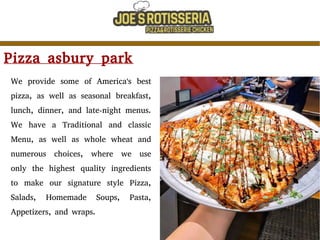 Pizza asbury park
We provide some of America's best
pizza, as well as seasonal breakfast,
lunch, dinner, and late-night menus.
We have a Traditional and classic
Menu, as well as whole wheat and
numerous choices, where we use
only the highest quality ingredients
to make our signature style Pizza,
Salads, Homemade Soups, Pasta,
Appetizers, and wraps.
 