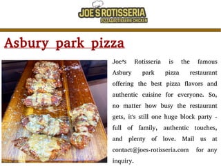 Asbury park pizza
Joe’s Rotisseria is the famous
Asbury park pizza restaurant
offering the best pizza flavors and
authentic cuisine for everyone. So,
no matter how busy the restaurant
gets, it's still one huge block party -
full of family, authentic touches,
and plenty of love. Mail us at
contact@joes-rotisseria.com for any
inquiry.
 