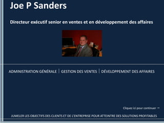 Joe P Sanders
Directeur exécutif senior en ventes et en développement des affaires




ADMINISTRATION GÉNÉRALE         GESTION DES VENTES        DÉVELOPPEMENT DES AFFAIRES




                                                                        Cliquez ici pour continuer 

 JUMELER LES OBJECTIFS DES CLIENTS ET DE L’ENTREPRISE POUR ATTEINTRE DES SOLUTIONS PROFITABLES
 