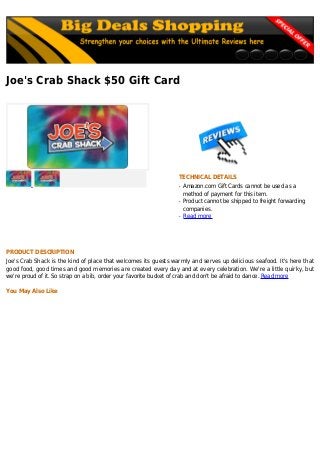 Joe's Crab Shack $50 Gift Card
TECHNICAL DETAILS
Amazon.com Gift Cards cannot be used as aq
method of payment for this item.
Product cannot be shipped to freight forwardingq
companies.
Read moreq
PRODUCT DESCRIPTION
Joe's Crab Shack is the kind of place that welcomes its guests warmly and serves up delicious seafood. It's here that
good food, good times and good memories are created every day and at every celebration. We're a little quirky, but
we're proud of it. So strap on a bib, order your favorite bucket of crab and don't be afraid to dance. Read more
You May Also Like
 