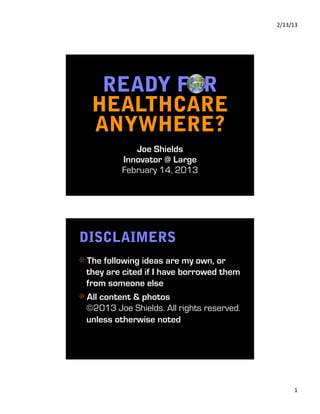 2/13/13 




    READY FOR
   HEALTHCARE
   ANYWHERE?
             Joe Shields
          Innovator @ Large
          February 14, 2013




DISCLAIMERS
⊕  The following ideas are my own, or
  they are cited if I have borrowed them
  from someone else
⊕  All content & photos
  ©2013 Joe Shields. All rights reserved.
  unless otherwise noted




                                                  1 
 