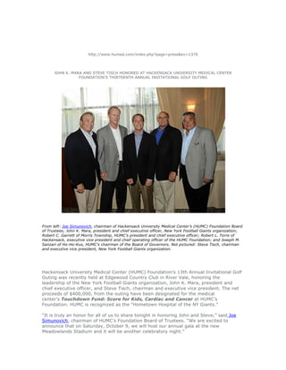 http://www.humed.com/index.php?page=press&ev=1370
JOHN K. MARA AND STEVE TISCH HONORED AT HACKENSACK UNIVERSITY MEDICAL CENTER
FOUNDATION’S THIRTEENTH ANNUAL INVITATIONAL GOLF OUTING
From left: Joe Simunovich, chairman of Hackensack University Medical Center’s (HUMC) Foundation Board
of Trustees; John K. Mara, president and chief executive officer, New York Football Giants organization;
Robert C. Garrett of Morris Township, HUMC’s president and chief executive officer; Robert L. Torre of
Hackensack, executive vice president and chief operating officer of the HUMC Foundation; and Joseph M.
Sanzari of Ho-Ho-Kus, HUMC’s chairman of the Board of Governors. Not pictured: Steve Tisch, chairman
and executive vice president, New York Football Giants organization.
Hackensack University Medical Center (HUMC) Foundation’s 13th Annual Invitational Golf
Outing was recently held at Edgewood Country Club in River Vale, honoring the
leadership of the New York Football Giants organization, John K. Mara, president and
chief executive officer, and Steve Tisch, chairman and executive vice president. The net
proceeds of $400,000, from the outing have been designated for the medical
center’s Touchdown Fund: Score for Kids, Cardiac and Cancer at HUMC’s
Foundation. HUMC is recognized as the “Hometown Hospital of the NY Giants.”
“It is truly an honor for all of us to share tonight in honoring John and Steve,” said Joe
Simunovich, chairman of HUMC’s Foundation Board of Trustees. “We are excited to
announce that on Saturday, October 9, we will host our annual gala at the new
Meadowlands Stadium and it will be another celebratory night.”
 