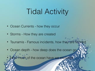 Tidal Activity
• Ocean Currents - how they occur
• Storms - How they are created
• Tsunamis - Famous incidents, how they are formed
• Ocean depth - how deep does the ocean go
• How much of the ocean have we explored
 