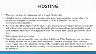 11
 What can your host do to keep you out of trouble? Quite a bit.
 I debated placing hosting as a user signals vector given how important a proper setup is for
uptime and site speed, but there's another critical factor at play with this specific
recommendation: reputation.
 If you were to address 100% of all the issues in this presentation, yet happen to be on a shared IP
with a dozen other domains which are flagged for distributing malware, are blocked by email
spam detection services, or are subject to manual link actions from Google, you're in for a bad
time.
 Bad neighborhoods are a thing.
 You will at a minimum want to ensure you have a dedicated IP for this domain you care about,
but ideally have the site on its own dedicated server. The other advantage of not sharing a
server at your host is this becomes one fewer attack vector a bad actor could employ, not being
able to gain access to your hosting setup by compromising a less security-minded domain on
the same host.
HOSTING
 