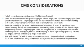 12
 Not all content management systems (CMS) are made equal.
 Some will automatically auto-spawn tag pages, archive pages, and separate image pages when
you attempt to create a single page; some will automatically include a dofollow commenting
section on posts which screams "spam me!" to all my favorite spam tools.
 Since the majority of the world's websites run on WordPress, it is worth speaking to with
specificity to by default: disable comments, noindex tag pages, noindex author archive pages,
and probably noindex category pages. Some will disagree, but in a Google that contains the
Panda algorithmic penalty, my focus is on attempting to index high value pages only, a hurdle
tag pages, archives, and category pages rarely clear.
 Also with certain CMSes it is important to ensure proper canonicalization is used to keep
duplicated content from being indexed due to pagination and other query string nonsense.
CMS CONSIDERATIONS
 