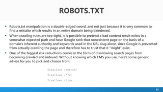 13
 Robots.txt manipulation is a double-edged sword, and not just because it is very common to
find a mistake which results in an entire domain being deindexed.
 When crawling rules are too tight, it is possible to pretend a bad content result exists in a
somewhat expected path and have Google rank that nonexistent page on the basis of a
domain's inherent authority and keywords used in the URL slug alone, since Google is prevented
from actually crawling the page and therefore has to trust that it "might" exist.
 One of the biggest risk reductions comes in the form of disallowing search pages from
becoming crawled and indexed. Without knowing which CMS you use, here's some generic
advice for you to pick and choose from:
Disallow: /search/
Disallow: /*?s=
Disallow: /*?q=
ROBOTS.TXT
 