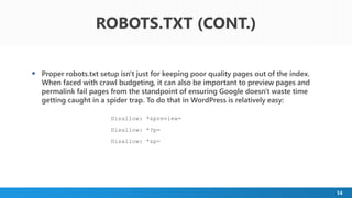 14
 Proper robots.txt setup isn't just for keeping poor quality pages out of the index.
When faced with crawl budgeting, it can also be important to preview pages and
permalink fail pages from the standpoint of ensuring Google doesn't waste time
getting caught in a spider trap. To do that in WordPress is relatively easy:
Disallow: *&preview=
Disallow: *?p=
Disallow: *&p=
ROBOTS.TXT (CONT.)
 