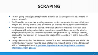 15
 I'm not going to suggest that you take a stance on scraping content as a means to
protect yourself.
 You'll need to be proactive in using a content protection service to ensure that your
images and writing are not used elsewhere on the web without your authorization.
 While Google is a bit better now at attribution of source material, there still does
exist issues with using authoritative domains as parasitic hosts, where the attacker
will purposefully seek to continuously crawl a target domain by sniffing a sitemap,
posting the new content on the parasitic host within seconds of it going live on the
target site.
 Using a service to find these content thieves is a must. Depending on the where the
content exists, you may need to issue a takedown request, some of the addresses of
which I've compiled here: http://www.digitalheretix.com/blog/how-to-remove-
information-from-google/
SCRAPING
 