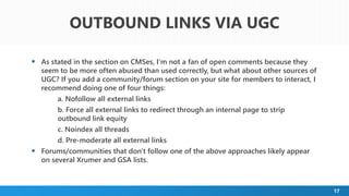 17
 As stated in the section on CMSes, I'm not a fan of open comments because they
seem to be more often abused than used correctly, but what about other sources of
UGC? If you add a community/forum section on your site for members to interact, I
recommend doing one of four things:
a. Nofollow all external links
b. Force all external links to redirect through an internal page to strip
outbound link equity
c. Noindex all threads
d. Pre-moderate all external links
 Forums/communities that don't follow one of the above approaches likely appear
on several Xrumer and GSA lists.
OUTBOUND LINKS VIA UGC
 