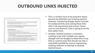 18
 This is a trickier issue to be proactive about,
because by definition you're being reactive.
However, monitoring Google Search Console
for outbound links and scoring those links
with a risk assessment tool of your choice
such as Link Research Tools is going to be the
best option here.
 Another method involves a consistent
crawling script with multiple user agents
(Google and not Google) to determine if any
links or content exist that should not; this is
essentially handled by reverse engineering
cloaking software to attempt to decloak
injected issues.
OUTBOUND LINKS INJECTED
 