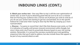 20
b. Watch your anchor text - One easy filter to trip is still the over-optimization of
anchor text, so even if you're attracting great links be sure to do so in a manner
that isn't forcing your audience into a narrow set of phrases you wish to rank for. If
you do see your anchor text starting to get too concentrated, be on the specific
lookout for a bad actor that's trying to slow trip the filter by ramping up a more
nuanced attack.
c. Disavow - I've gone on record that I don't like that disavow even exists, as I feel
it is indicative of a guilty until proven innocent environment within Google, but
since it does exist, you'll want to proactively disavow based on your risk scoring
solution. Remember, it is not just the overseas counterfeit porn and gambling
emporium links that you'll need to address, but also include those that appear to
be part of any nuanced attack as well.
INBOUND LINKS (CONT.)
 
