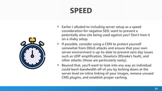 23
 Earlier I alluded to including server setup as a speed
consideration for negative SEO; want to prevent a
potentially slow site being used against you? Don't host it
on a shaky setup.
 If possible, consider using a CDN to protect yourself
somewhat from DDoS attacks and ensure that your own
server environment is up-to-date to prevent zero day issues
such as UDP amplification, Slowloris (RSnake's fault), and
other attacks (those are particularly nasty).
 Beyond that, you'll want to look into any way an individual
could leech bandwidth off of you by locking down at the
server level on inline linking of your images, remove unused
CMS plugins, and establish proper caching.
SPEED
 