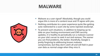 24
 Malware as a user signal? Absolutely, though you could
argue this is more of a content issue and I'll agree with you.
 Nothing contributes to a poor experience quite like getting
auto-redirected to a scam site by some injected JavaScript.
 To prevent such situations, in addition to keeping up-to-
date on your hosting environment and CMS security
updates, it is healthy to periodically run a malware scanner
on your site's server to seek it out and remove. The sooner
you can find problems, the better; thankfully, Google is
pretty forgiving to addressing known malware
compromises, but they don't catch all and will fold in poor
user data as normal usage when they miss it.
MALWARE
 