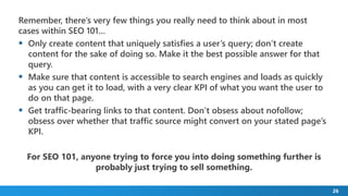 26
Remember, there’s very few things you really need to think about in most
cases within SEO 101…
 Only create content that uniquely satisfies a user’s query; don’t create
content for the sake of doing so. Make it the best possible answer for that
query.
 Make sure that content is accessible to search engines and loads as quickly
as you can get it to load, with a very clear KPI of what you want the user to
do on that page.
 Get traffic-bearing links to that content. Don’t obsess about nofollow;
obsess over whether that traffic source might convert on your stated page’s
KPI.
For SEO 101, anyone trying to force you into doing something further is
probably just trying to sell something.
 