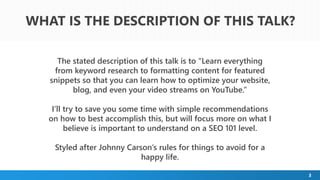 3
The stated description of this talk is to “Learn everything
from keyword research to formatting content for featured
snippets so that you can learn how to optimize your website,
blog, and even your video streams on YouTube.”
I’ll try to save you some time with simple recommendations
on how to best accomplish this, but will focus more on what I
believe is important to understand on a SEO 101 level.
Styled after Johnny Carson’s rules for things to avoid for a
happy life.
WHAT IS THE DESCRIPTION OF THIS TALK?
 