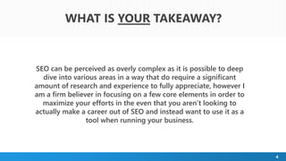 WHAT IS YOUR TAKEAWAY?
4
SEO can be perceived as overly complex as it is possible to deep
dive into various areas in a way that do require a significant
amount of research and experience to fully appreciate, however I
am a firm believer in focusing on a few core elements in order to
maximize your efforts in the even that you aren’t looking to
actually make a career out of SEO and instead want to use it as a
tool when running your business.
 